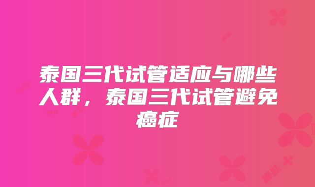 泰国三代试管适应与哪些人群,泰国三代试管避免癌症