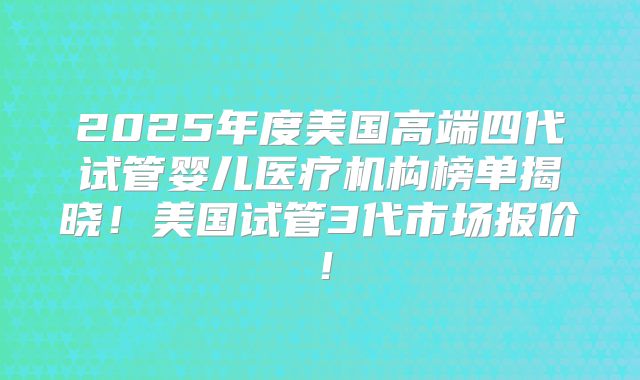 2025年度美国高端四代试管婴儿医疗机构榜单揭晓！美国试管3代市场报价！