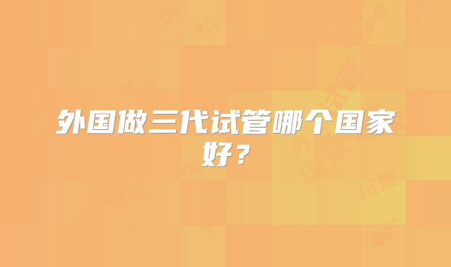 外国做三代试管哪个国家好?
