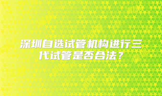 深圳自选试管机构进行三代试管是否合法？