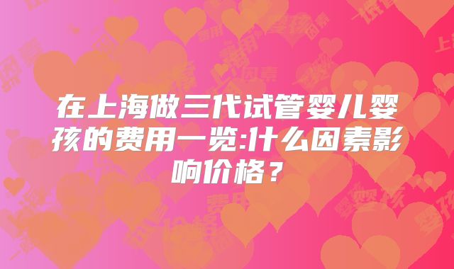 在上海做三代试管婴儿婴孩的费用一览:什么因素影响价格?