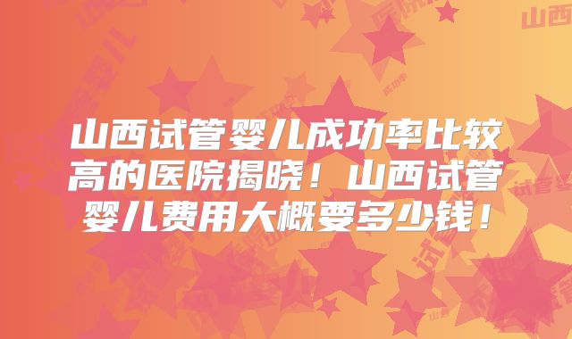 山西试管婴儿成功率比较高的医院揭晓!山西试管婴儿费用大概要多少钱!