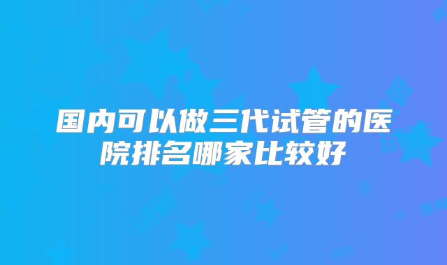 国内可以做三代试管的医院排名哪家比较好