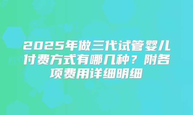 2025年做三代试管婴儿付费方式有哪几种？附各项费用详细明细