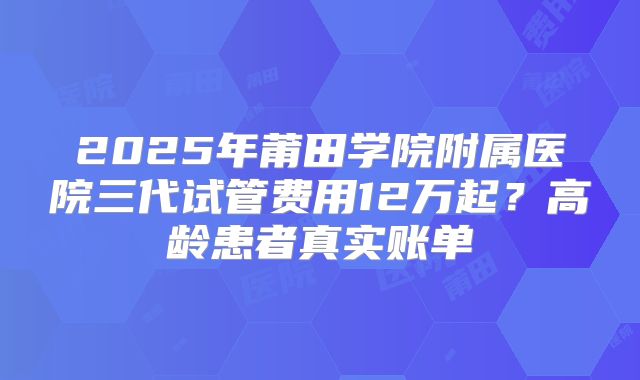 2025年莆田学院附属医院三代试管费用12万起？高龄患者真实账单