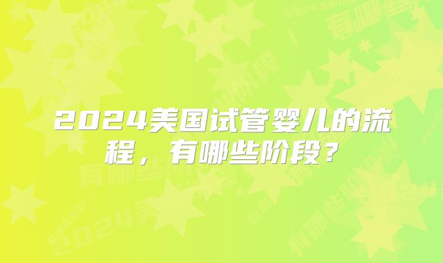 2024美国试管婴儿的流程，有哪些阶段？