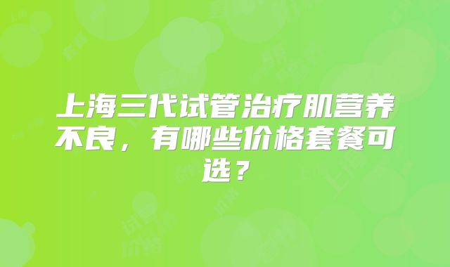 上海三代试管治疗肌营养不良，有哪些价格套餐可选？