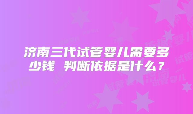 济南三代试管婴儿需要多少钱 判断依据是什么？