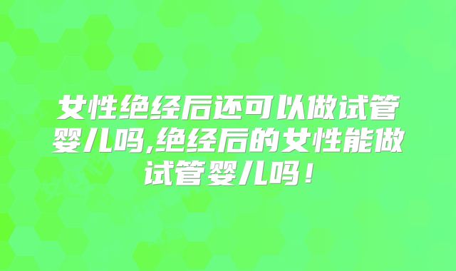 女性绝经后还可以做试管婴儿吗,绝经后的女性能做试管婴儿吗!