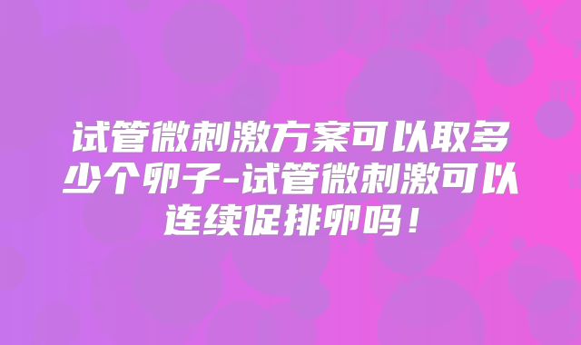 试管微刺激方案可以取多少个卵子-试管微刺激可以连续促排卵吗！
