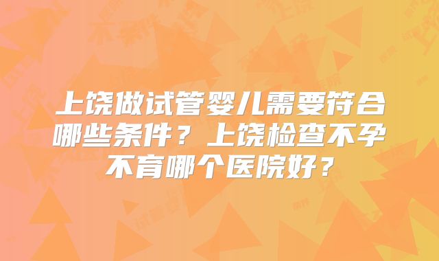 上饶做试管婴儿需要符合哪些条件？上饶检查不孕不育哪个医院好？