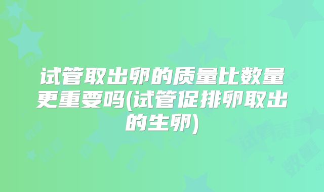 试管取出卵的质量比数量更重要吗(试管促排卵取出的生卵)