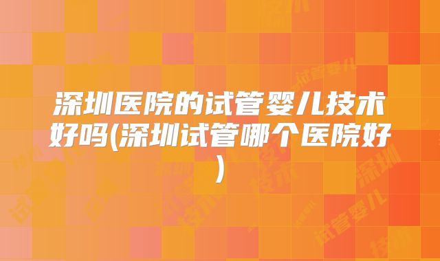 深圳医院的试管婴儿技术好吗(深圳试管哪个医院好)