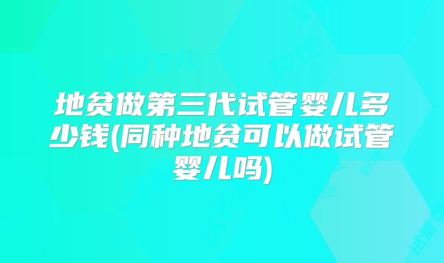 地贫做第三代试管婴儿多少钱(同种地贫可以做试管婴儿吗)