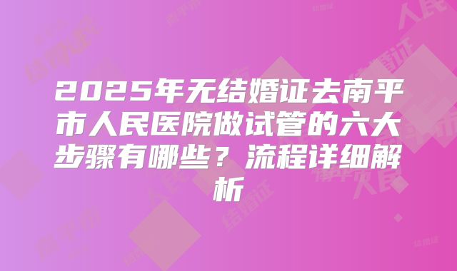 2025年无结婚证去南平市人民医院做试管的六大步骤有哪些?流程详细解析