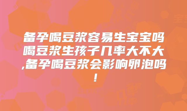 备孕喝豆浆容易生宝宝吗喝豆浆生孩子几率大不大,备孕喝豆浆会影响卵泡吗!