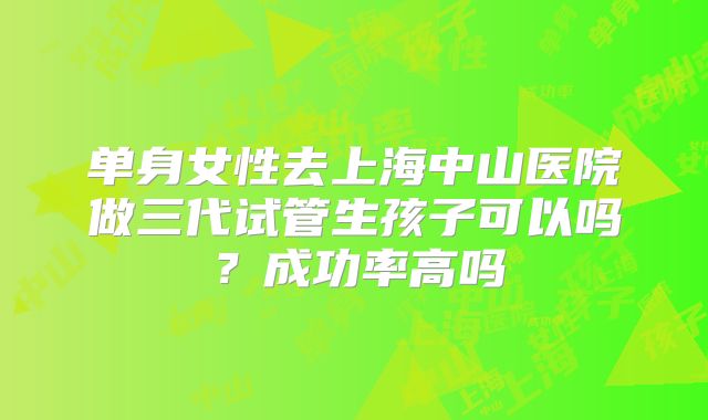 单身女性去上海中山医院做三代试管生孩子可以吗?成功率高吗