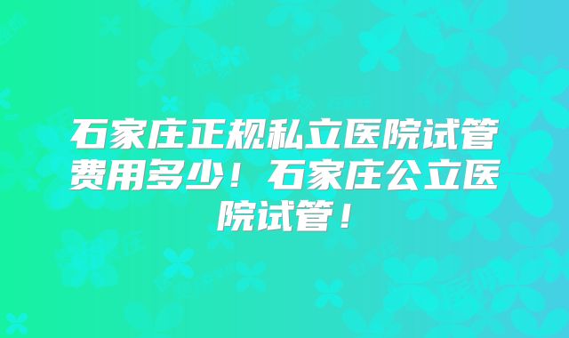 石家庄正规私立医院试管费用多少！石家庄公立医院试管！