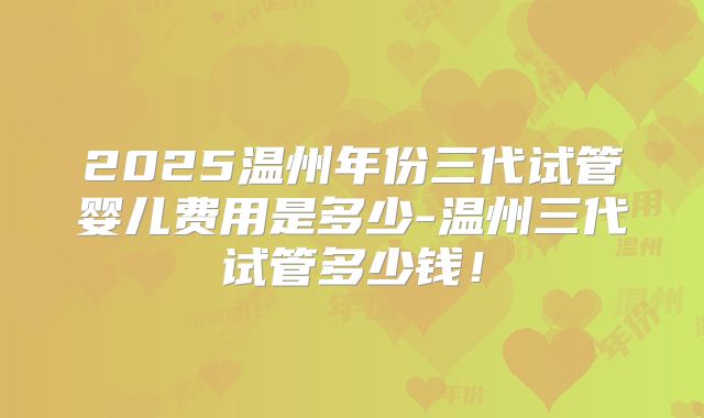 2025温州年份三代试管婴儿费用是多少-温州三代试管多少钱！