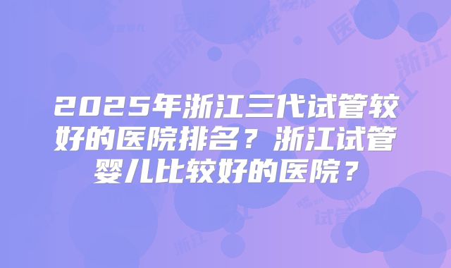2025年浙江三代试管较好的医院排名？浙江试管婴儿比较好的医院？