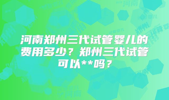河南郑州三代试管婴儿的费用多少？郑州三代试管可以**吗？