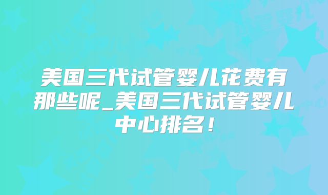 美国三代试管婴儿花费有那些呢_美国三代试管婴儿中心排名!