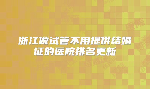 浙江做试管不用提供结婚证的医院排名更新