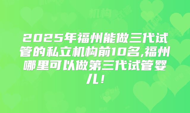 2025年福州能做三代试管的私立机构前10名,福州哪里可以做第三代试管婴儿!