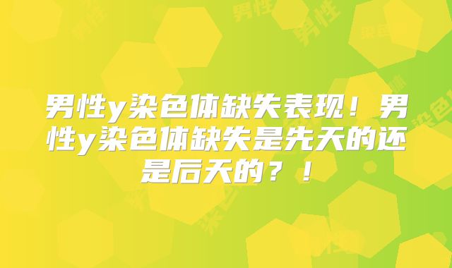 男性y染色体缺失表现！男性y染色体缺失是先天的还是后天的？！