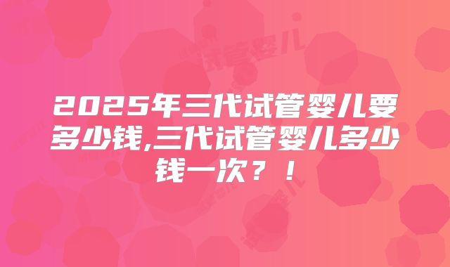 2025年三代试管婴儿要多少钱,三代试管婴儿多少钱一次?!