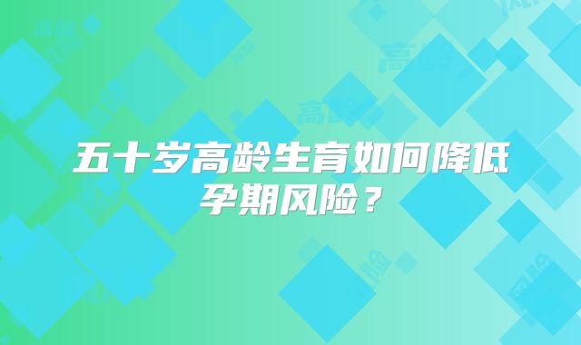 五十岁高龄生育如何降低孕期风险？