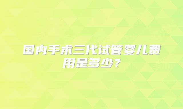 国内手术三代试管婴儿费用是多少？