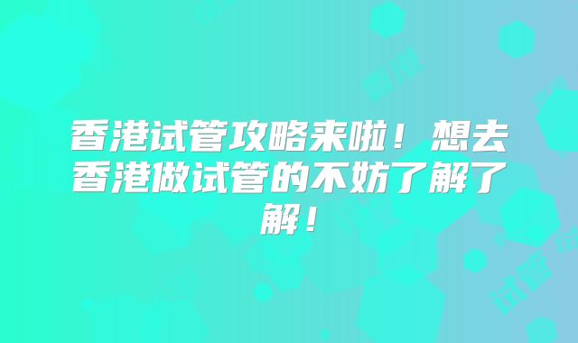 香港试管攻略来啦！想去香港做试管的不妨了解了解！