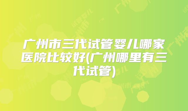 广州市三代试管婴儿哪家医院比较好(广州哪里有三代试管)