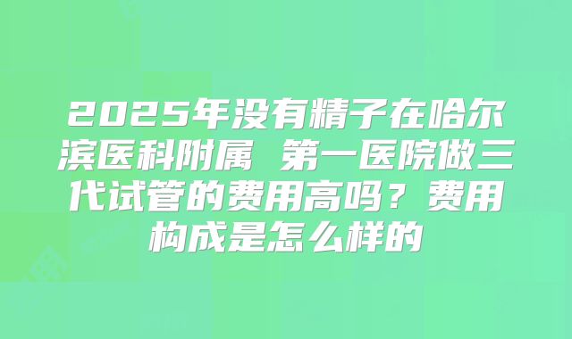 2025年没有精子在哈尔滨医科附属 第一医院做三代试管的费用高吗?费用构成是怎么样的