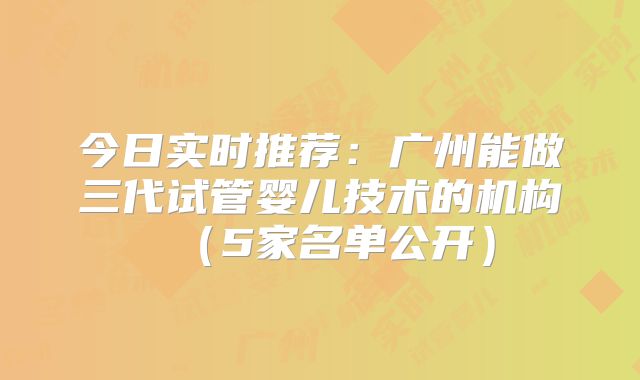 今日实时推荐：广州能做三代试管婴儿技术的机构（5家名单公开）