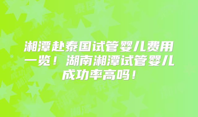 湘潭赴泰国试管婴儿费用一览！湖南湘潭试管婴儿成功率高吗！