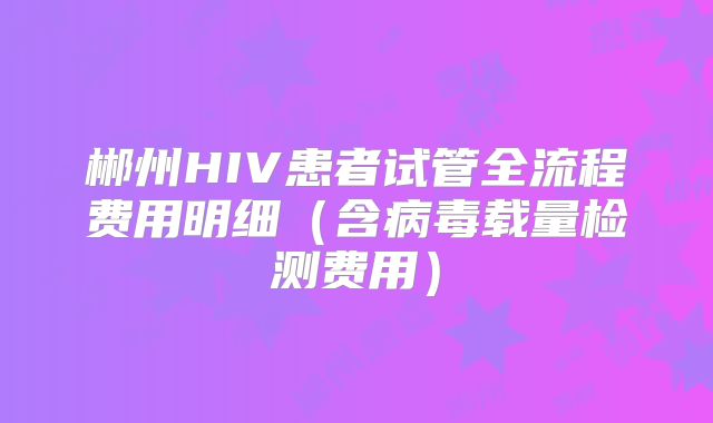 郴州HIV患者试管全流程费用明细（含病毒载量检测费用）