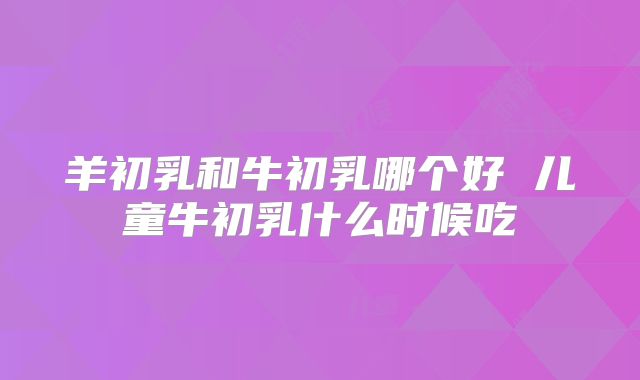 羊初乳和牛初乳哪个好 儿童牛初乳什么时候吃
