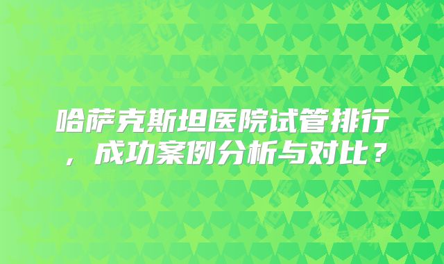 哈萨克斯坦医院试管排行，成功案例分析与对比？