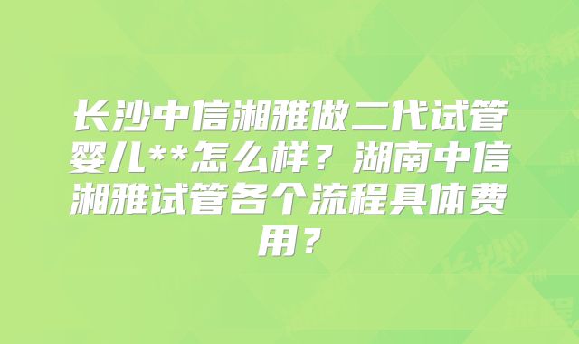 长沙中信湘雅做二代试管婴儿**怎么样？湖南中信湘雅试管各个流程具体费用？