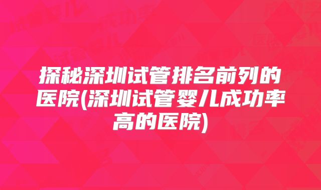 探秘深圳试管排名前列的医院(深圳试管婴儿成功率高的医院)
