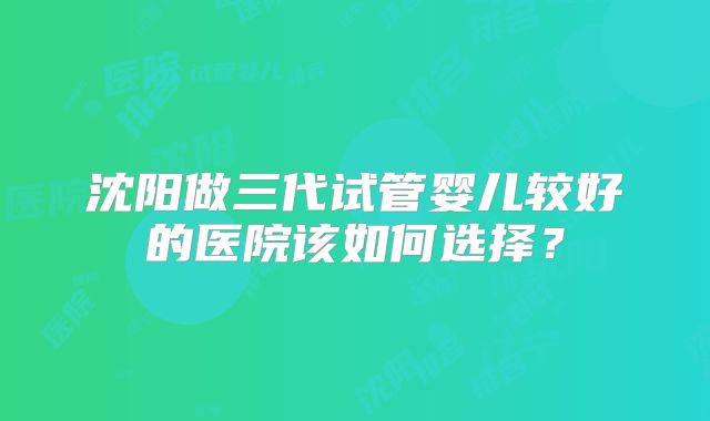 沈阳做三代试管婴儿较好的医院该如何选择？