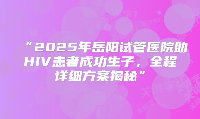 “2025年岳阳试管医院助HIV患者成功生子，全程详细方案揭秘”