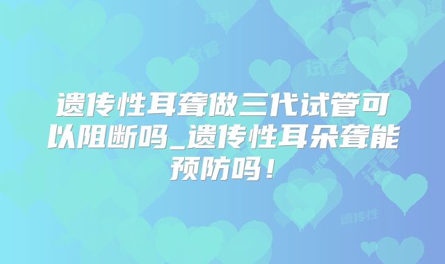 遗传性耳聋做三代试管可以阻断吗_遗传性耳朵聋能预防吗!