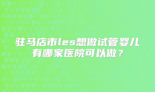 驻马店市les想做试管婴儿有哪家医院可以做？