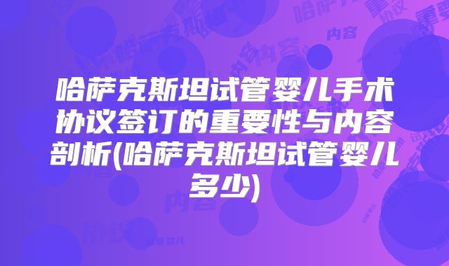 哈萨克斯坦试管婴儿手术协议签订的重要性与内容剖析(哈萨克斯坦试管婴儿多少)