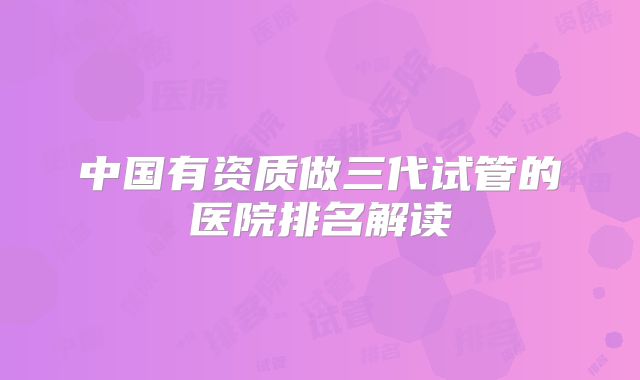 中国有资质做三代试管的医院排名解读