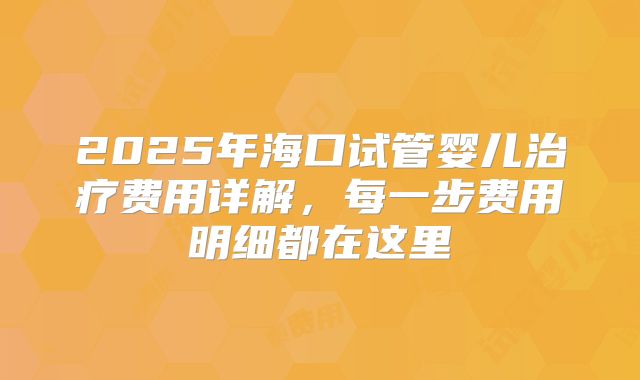 2025年海口试管婴儿治疗费用详解，每一步费用明细都在这里