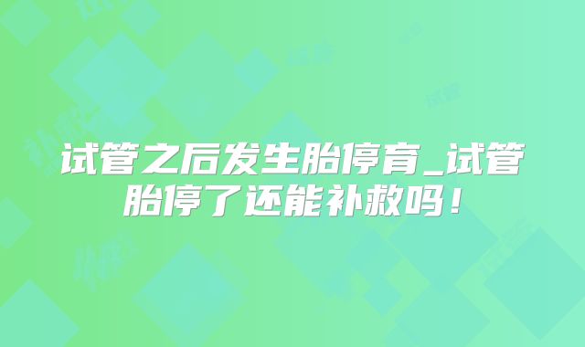 试管之后发生胎停育_试管胎停了还能补救吗!